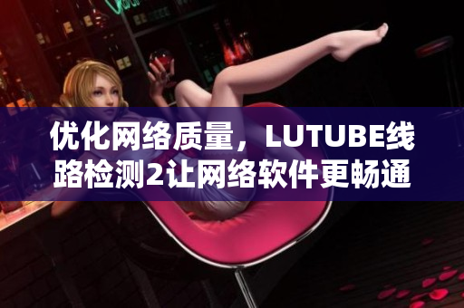 優(yōu)化網(wǎng)絡(luò)質(zhì)量，LUTUBE線路檢測2讓網(wǎng)絡(luò)軟件更暢通！