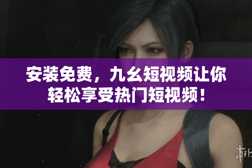 安裝免費(fèi)，九幺短視頻讓你輕松享受熱門短視頻！