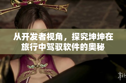從開(kāi)發(fā)者視角，探究坤坤在旅行中駕馭軟件的奧秘