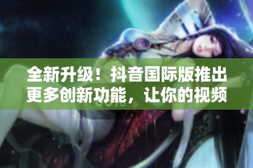 全新升級(jí)！抖音國際版推出更多創(chuàng)新功能，讓你的視頻創(chuàng)作更加出色
