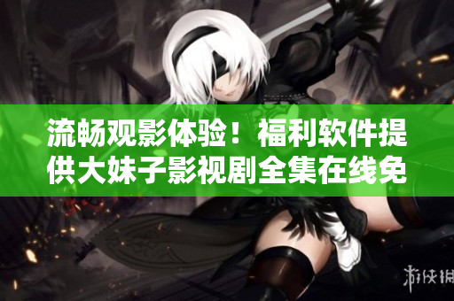 流暢觀影體驗！福利軟件提供大妹子影視劇全集在線免費觀看！
