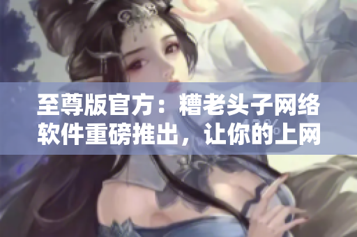 至尊版官方：糟老頭子網(wǎng)絡(luò)軟件重磅推出，讓你的上網(wǎng)更快更安全！