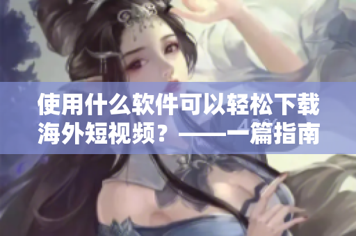 使用什么軟件可以輕松下載海外短視頻？——一篇指南