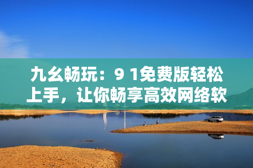 九幺暢玩：9 1免費版輕松上手，讓你暢享高效網(wǎng)絡(luò)軟件