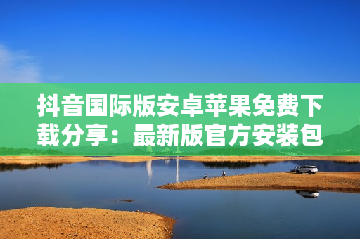 抖音國際版安卓蘋果免費(fèi)下載分享：最新版官方安裝包教程