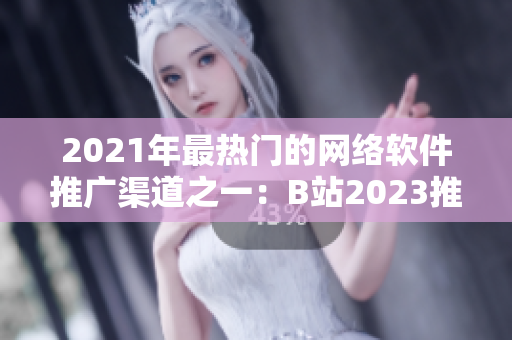 2021年最熱門的網(wǎng)絡(luò)軟件推廣渠道之一：B站2023推廣入口