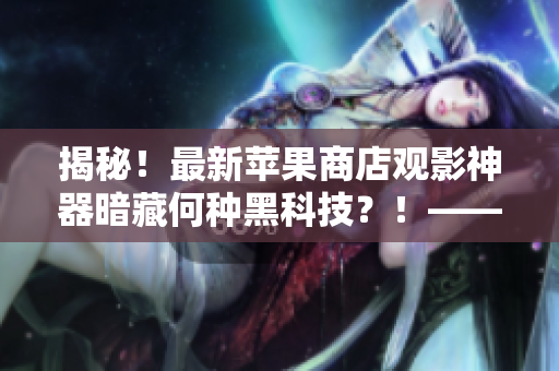 揭秘！最新蘋果商店觀影神器暗藏何種黑科技？！——一位編輯的探究總結(jié)！