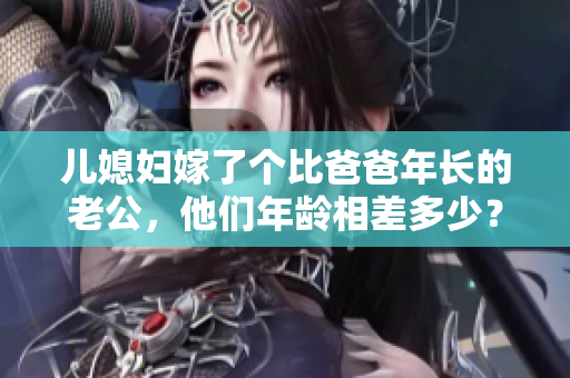 兒媳婦嫁了個比爸爸年長的老公，他們年齡相差多少？