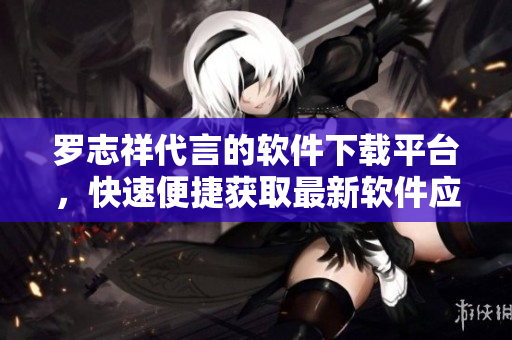 羅志祥代言的軟件下載平臺，快速便捷獲取最新軟件應用
