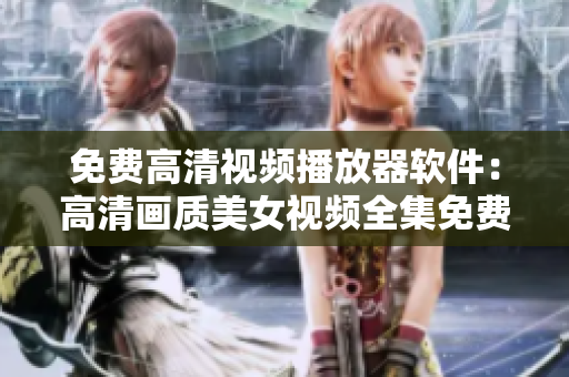 免費高清視頻播放器軟件：高清畫質(zhì)美女視頻全集免費觀看