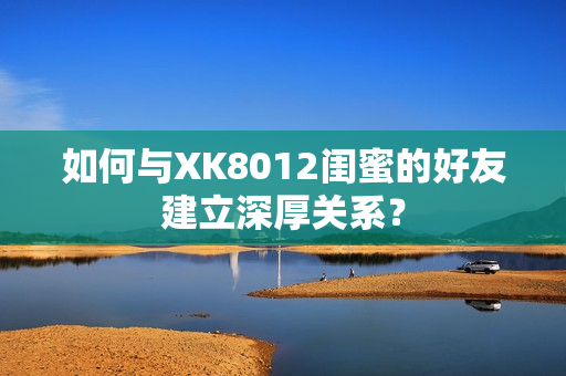 如何與XK8012閨蜜的好友建立深厚關(guān)系？
