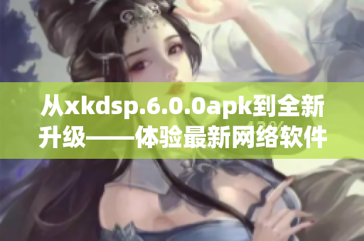 從xkdsp.6.0.0apk到全新升級——體驗最新網(wǎng)絡(luò)軟件應(yīng)用