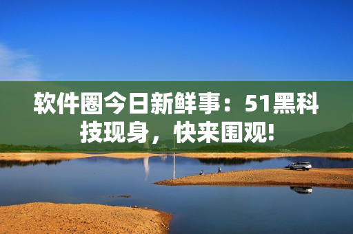 軟件圈今日新鮮事：51黑科技現身，快來圍觀!