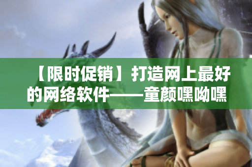【限時促銷】打造網(wǎng)上最好的網(wǎng)絡軟件——童顏嘿呦嘿呦，超實用！