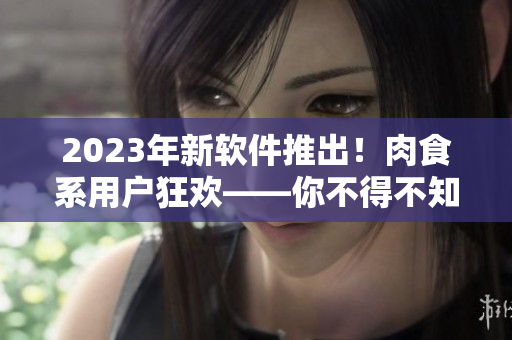 2023年新軟件推出！肉食系用戶狂歡——你不得不知道的全新功能！