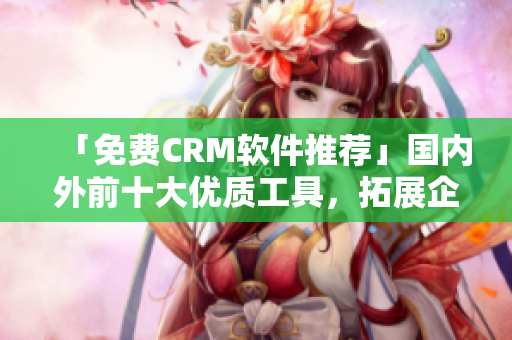 「免費(fèi)CRM軟件推薦」國(guó)內(nèi)外前十大優(yōu)質(zhì)工具，拓展企業(yè)客戶關(guān)系智慧解鎖。