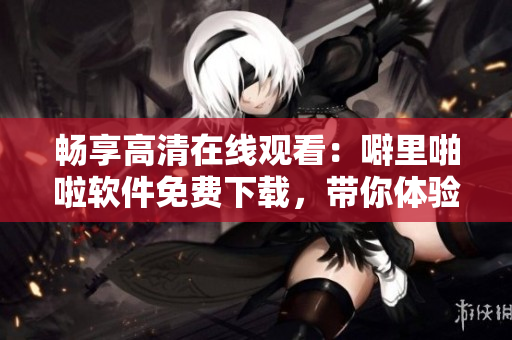 暢享高清在線觀看：噼里啪啦軟件免費(fèi)下載，帶你體驗(yàn)智能化網(wǎng)絡(luò)生活