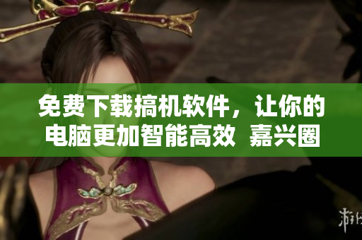 免費下載搞機軟件，讓你的電腦更加智能高效  嘉興圈