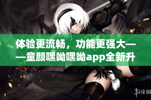 體驗(yàn)更流暢，功能更強(qiáng)大——童顏嘿呦嘿呦app全新升級推出！