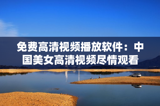 免費高清視頻播放軟件：中國美女高清視頻盡情觀看