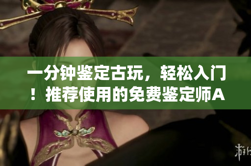 一分鐘鑒定古玩，輕松入門！推薦使用的免費(fèi)鑒定師App
