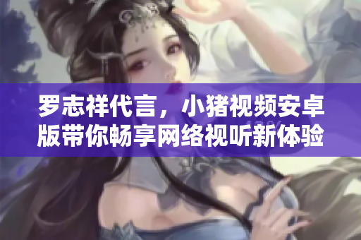 羅志祥代言，小豬視頻安卓版帶你暢享網(wǎng)絡(luò)視聽新體驗(yàn)