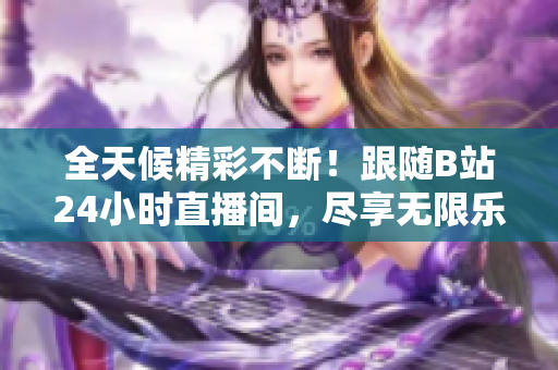 全天候精彩不斷！跟隨B站24小時(shí)直播間，盡享無(wú)限樂(lè)趣