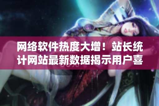 網(wǎng)絡(luò)軟件熱度大增！站長(zhǎng)統(tǒng)計(jì)網(wǎng)站最新數(shù)據(jù)揭示用戶(hù)喜歡的軟件排行榜