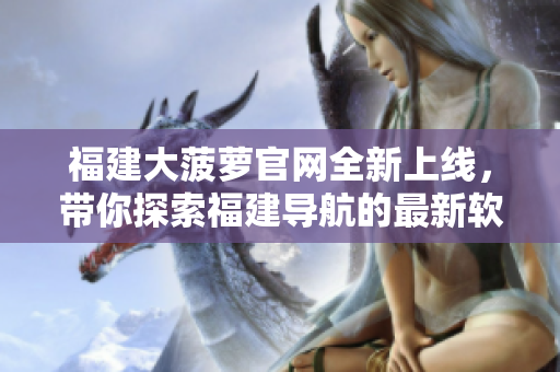 福建大菠蘿官網(wǎng)全新上線，帶你探索福建導(dǎo)航的最新軟件資訊