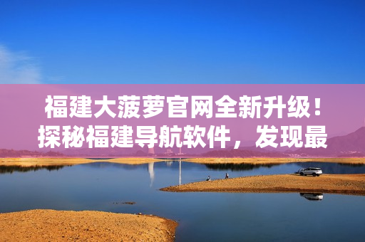 福建大菠蘿官網(wǎng)全新升級！探秘福建導航軟件，發(fā)現(xiàn)最新科技應(yīng)用！