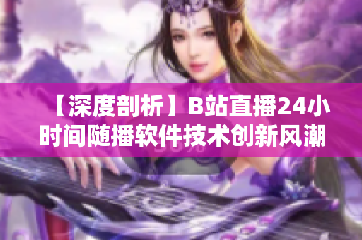 【深度剖析】B站直播24小時間隨播軟件技術(shù)創(chuàng)新風(fēng)潮