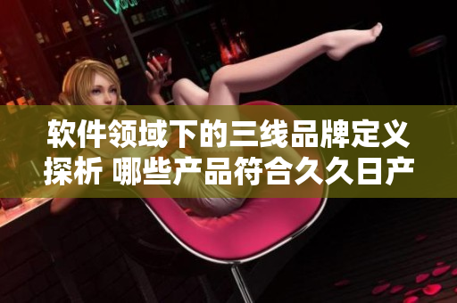 軟件領(lǐng)域下的三線品牌定義探析 哪些產(chǎn)品符合久久日產(chǎn)標(biāo)準(zhǔn)？