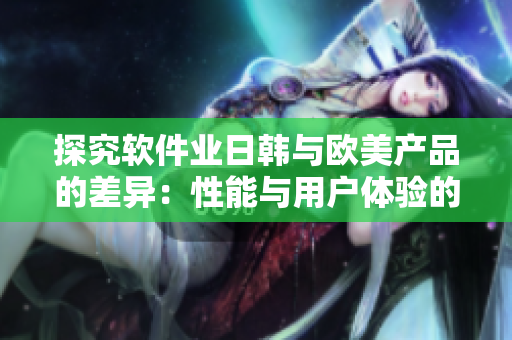 探究軟件業(yè)日韓與歐美產(chǎn)品的差異：性能與用戶體驗的分析