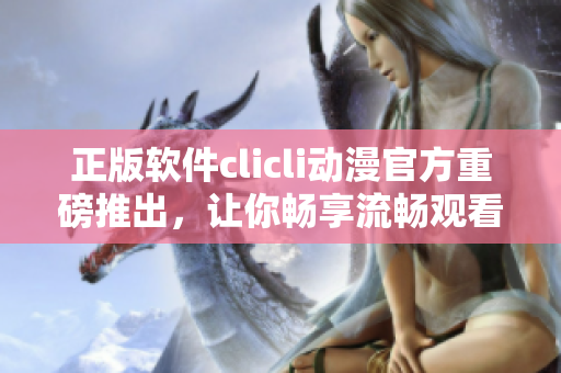 正版軟件clicli動漫官方重磅推出，讓你暢享流暢觀看體驗！