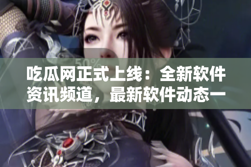 吃瓜網(wǎng)正式上線：全新軟件資訊頻道，最新軟件動(dòng)態(tài)一網(wǎng)打盡！
