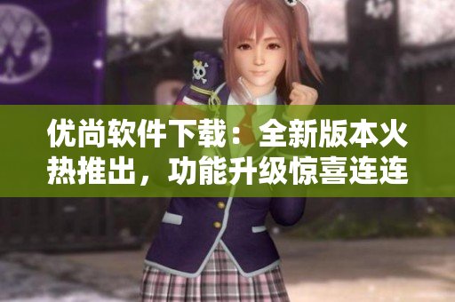 優(yōu)尚軟件下載：全新版本火熱推出，功能升級(jí)驚喜連連