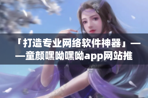 「打造專業(yè)網(wǎng)絡(luò)軟件神器」——童顏嘿呦嘿呦app網(wǎng)站推廣方案解析