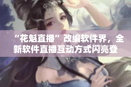 “花魁直播”改編軟件界，全新軟件直播互動方式閃亮登場！