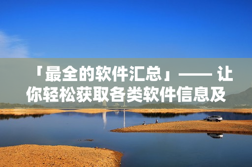 「最全的軟件匯總」—— 讓你輕松獲取各類軟件信息及下載