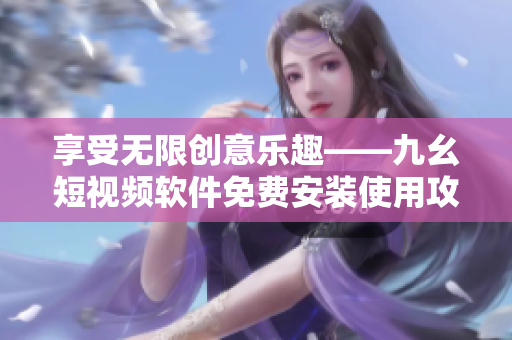 享受無限創(chuàng)意樂趣——九幺短視頻軟件免費安裝使用攻略