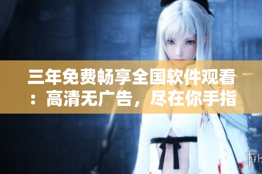 三年免費(fèi)暢享全國軟件觀看：高清無廣告，盡在你手指尖