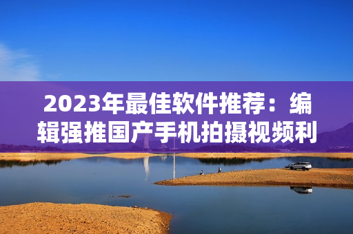 2023年最佳軟件推薦：編輯強(qiáng)推國(guó)產(chǎn)手機(jī)拍攝視頻利器