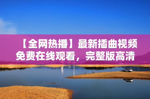 【全網(wǎng)熱播】最新插曲視頻免費(fèi)在線(xiàn)觀看，完整版高清不容錯(cuò)過(guò)！