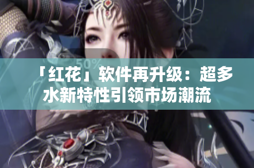 「紅花」軟件再升級：超多水新特性引領(lǐng)市場潮流