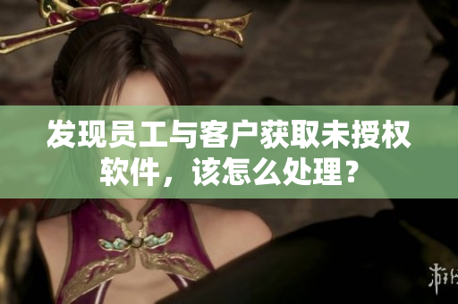 發(fā)現(xiàn)員工與客戶獲取未授權(quán)軟件，該怎么處理？