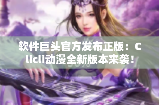 軟件巨頭官方發(fā)布正版：Clicli動(dòng)漫全新版本來(lái)襲！