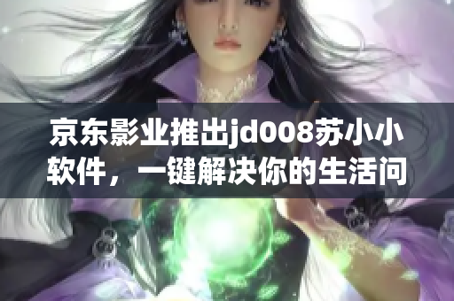 京東影業(yè)推出jd008蘇小小軟件，一鍵解決你的生活問題