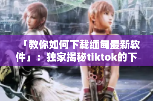 「教你如何下載緬甸最新軟件」：獨(dú)家揭秘tiktok的下載方法