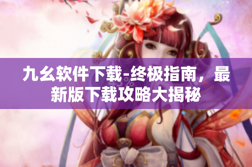 九幺軟件下載-終極指南，最新版下載攻略大揭秘