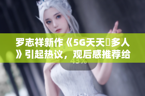 羅志祥新作《5G天天奭多人》引起熱議，觀后感推薦給軟件愛好者
